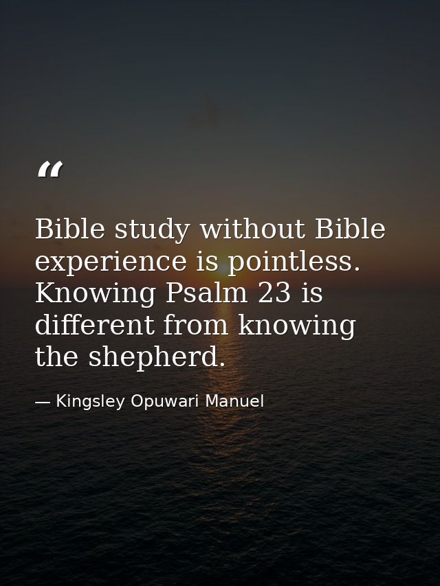 Bible study without Bible experience is pointless. Knowing Psalm 23 is different from knowing the shepherd. — Kingsley Opuwari Manuel