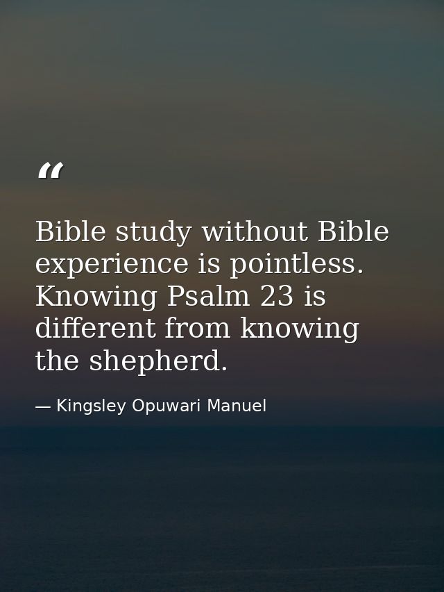 Bible study without Bible experience is pointless. Knowing Psalm 23 is different from knowing the shepherd. — Kingsley Opuwari Manuel