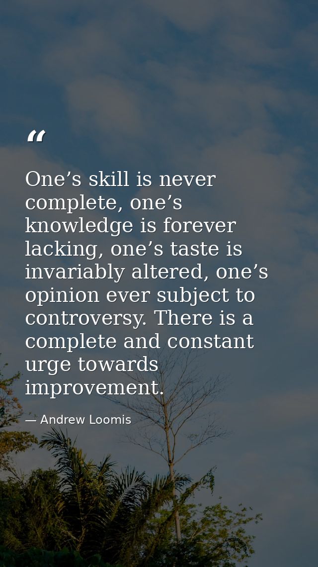 One’s skill is never complete, one’s knowledge is forever lacking, one’s taste is invariably altered, one’s opinion ever — Andrew Loomis