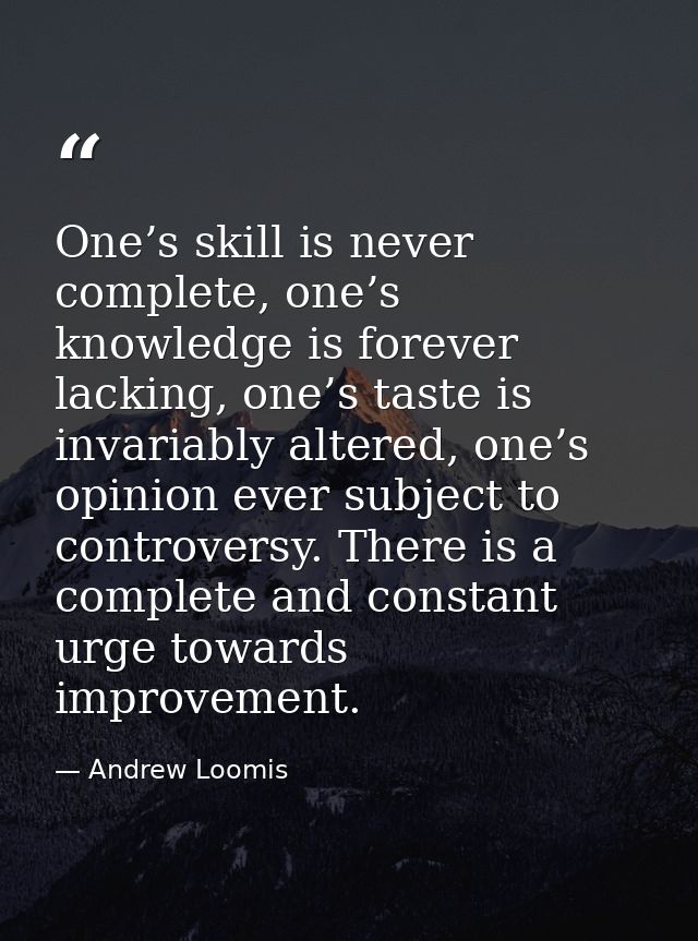 One’s skill is never complete, one’s knowledge is forever lacking, one’s taste is invariably altered, one’s opinion ever — Andrew Loomis