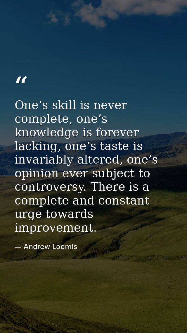 One’s skill is never complete, one’s knowledge is forever lacking, one’s taste is invariably altered, one’s opinion ever — Andrew Loomis