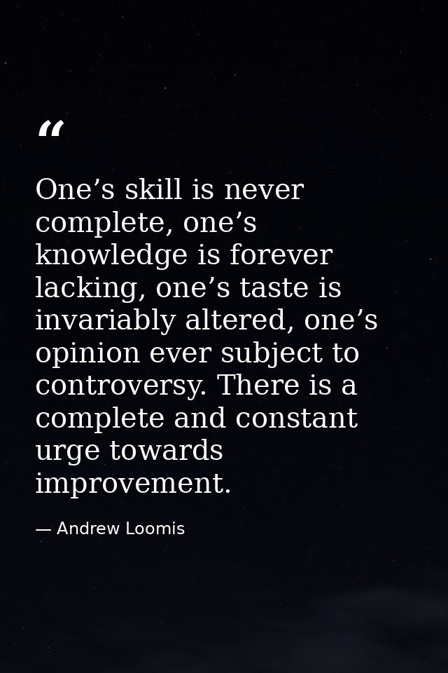 One’s skill is never complete, one’s knowledge is forever lacking, one’s taste is invariably altered, one’s opinion ever — Andrew Loomis