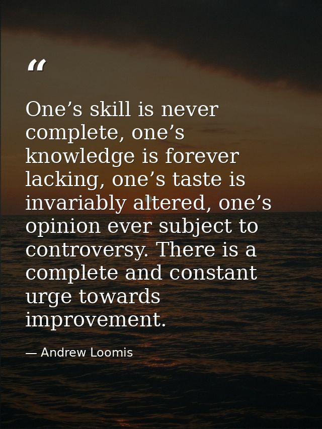 One’s skill is never complete, one’s knowledge is forever lacking, one’s taste is invariably altered, one’s opinion ever — Andrew Loomis