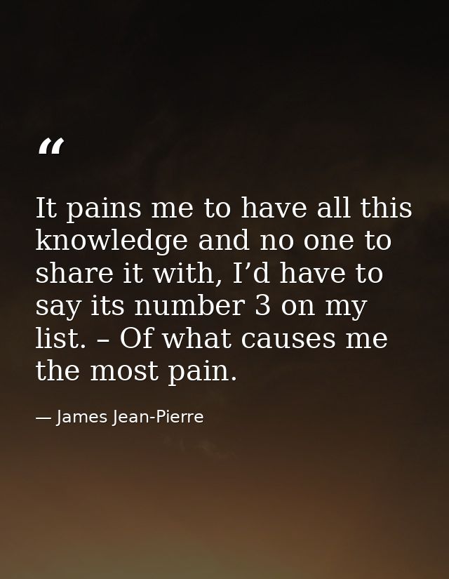 It pains me to have all this knowledge and no one to share it with, I’d have to say its number 3 on my list. – Of what c — James Jean-Pierre