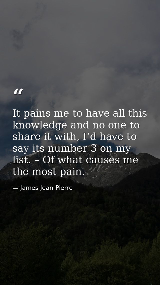 It pains me to have all this knowledge and no one to share it with, I’d have to say its number 3 on my list. – Of what c — James Jean-Pierre