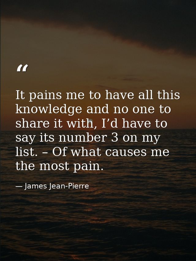 It pains me to have all this knowledge and no one to share it with, I’d have to say its number 3 on my list. – Of what c — James Jean-Pierre