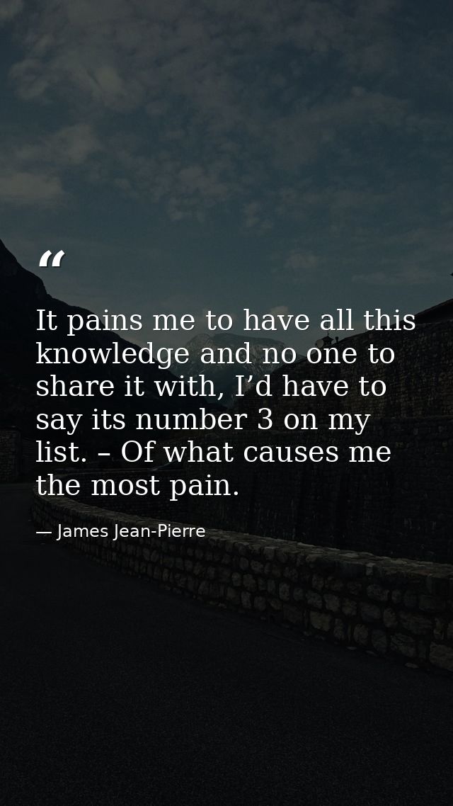 It pains me to have all this knowledge and no one to share it with, I’d have to say its number 3 on my list. – Of what c — James Jean-Pierre