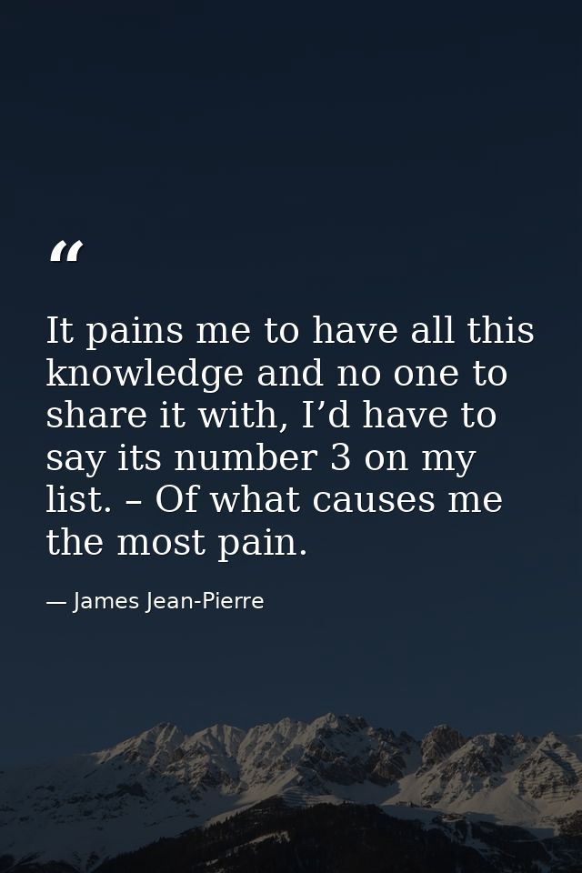 It pains me to have all this knowledge and no one to share it with, I’d have to say its number 3 on my list. – Of what c — James Jean-Pierre