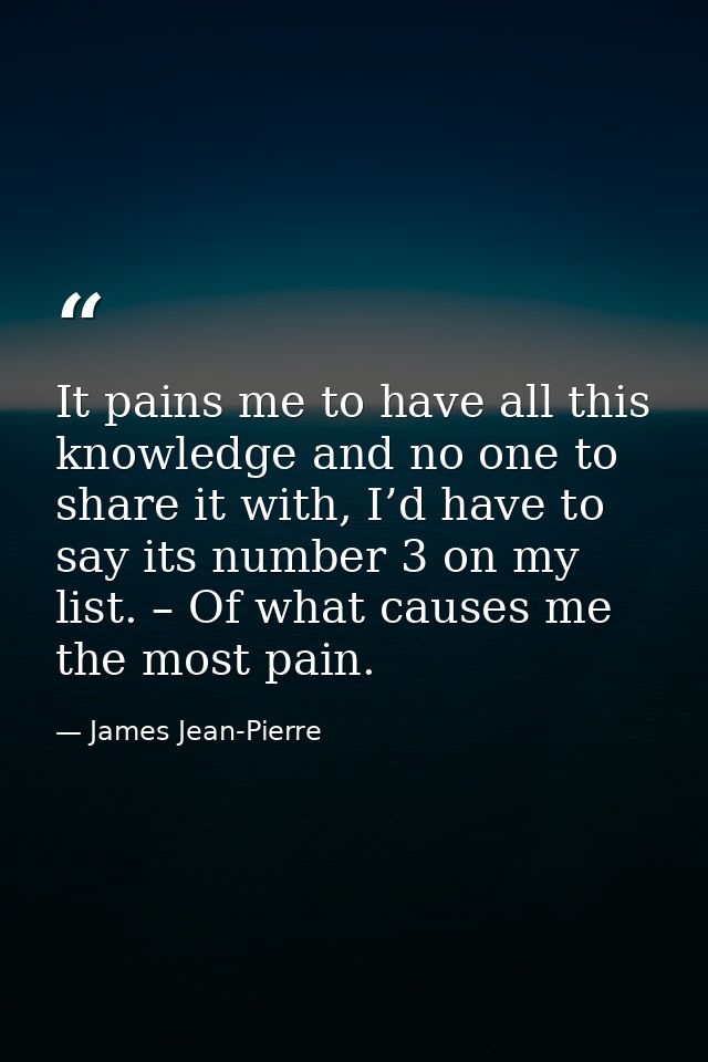 It pains me to have all this knowledge and no one to share it with, I’d have to say its number 3 on my list. – Of what c — James Jean-Pierre