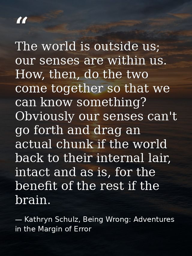 The world is outside us; our senses are within us. How, then, do the two come together so that we can know something? Ob — Kathryn Schulz, Being Wrong: Adventures in the Margin of Error