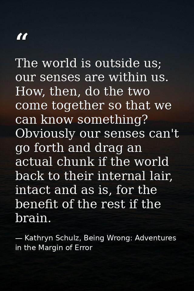 The world is outside us; our senses are within us. How, then, do the two come together so that we can know something? Ob — Kathryn Schulz, Being Wrong: Adventures in the Margin of Error