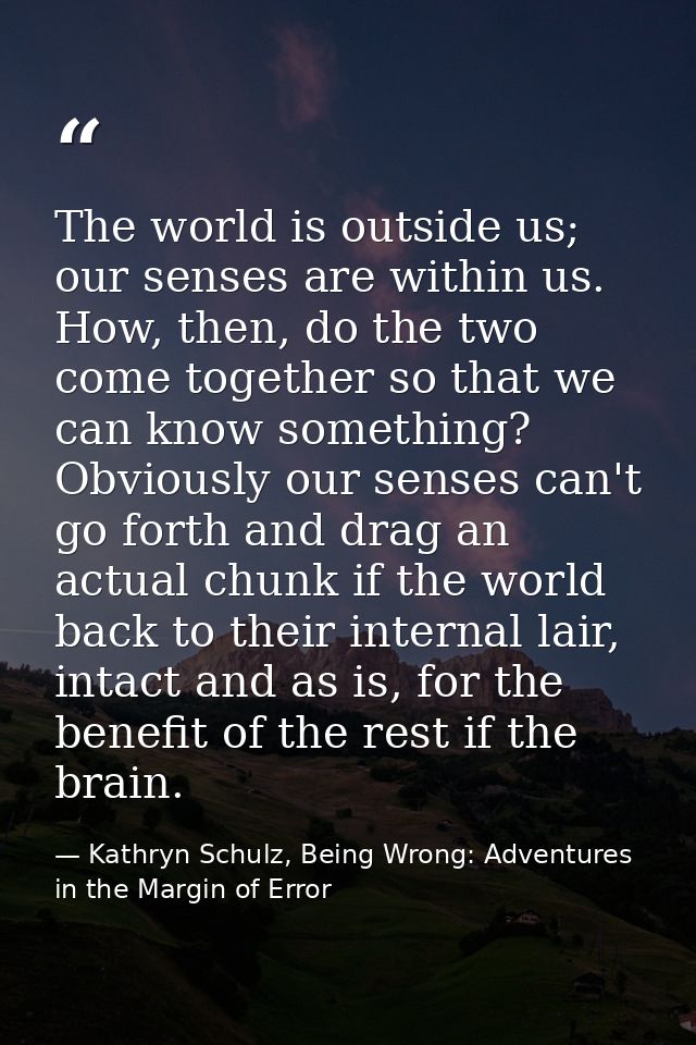 The world is outside us; our senses are within us. How, then, do the two come together so that we can know something? Ob — Kathryn Schulz, Being Wrong: Adventures in the Margin of Error