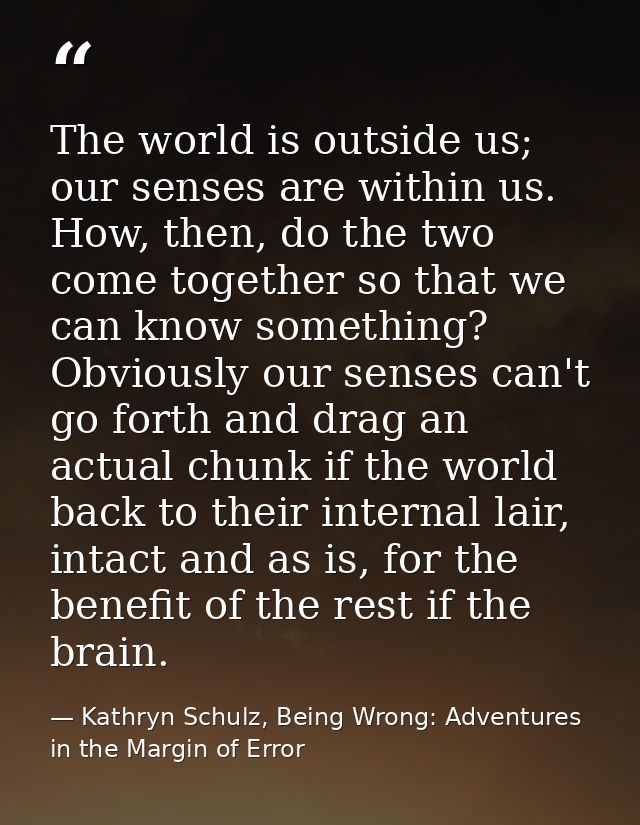The world is outside us; our senses are within us. How, then, do the two come together so that we can know something? Ob — Kathryn Schulz, Being Wrong: Adventures in the Margin of Error