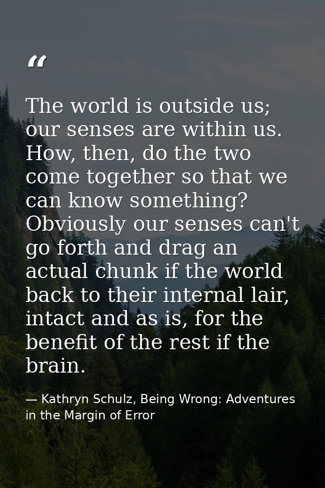 The world is outside us; our senses are within us. How, then, do the two come together so that we can know something? Ob — Kathryn Schulz, Being Wrong: Adventures in the Margin of Error