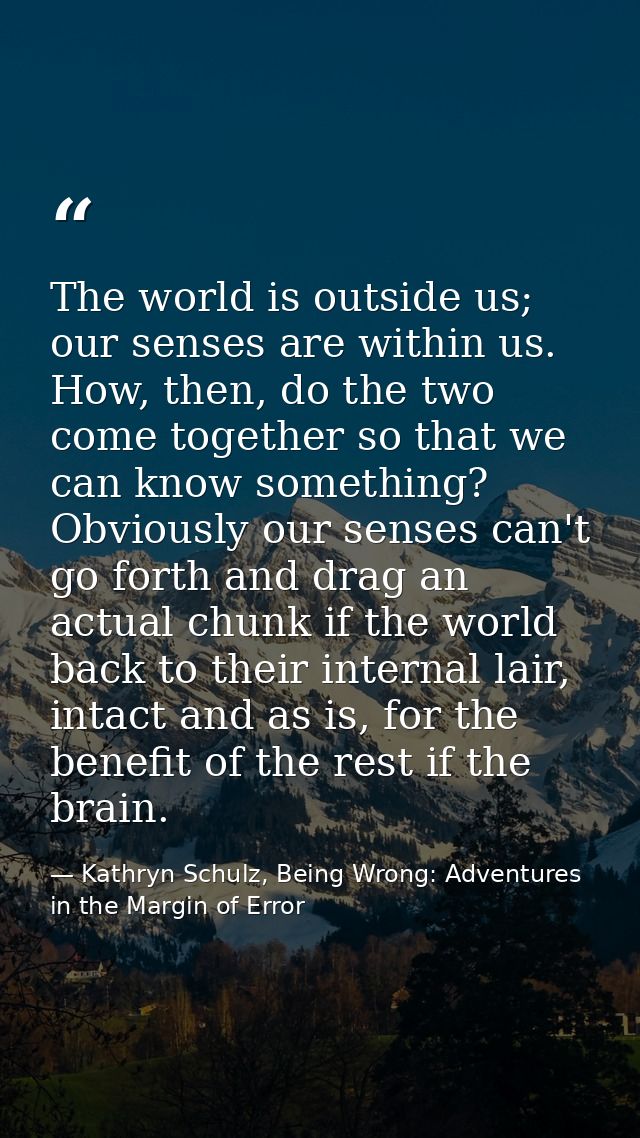 The world is outside us; our senses are within us. How, then, do the two come together so that we can know something? Ob — Kathryn Schulz, Being Wrong: Adventures in the Margin of Error
