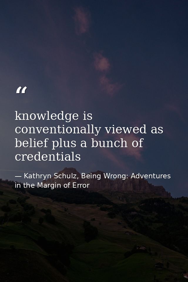 knowledge is conventionally viewed as belief plus a bunch of credentials — Kathryn Schulz, Being Wrong: Adventures in the Margin of Error