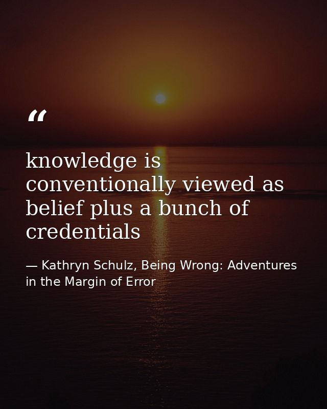 knowledge is conventionally viewed as belief plus a bunch of credentials — Kathryn Schulz, Being Wrong: Adventures in the Margin of Error