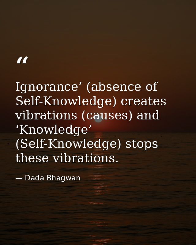 Ignorance’ (absence of Self-Knowledge) creates vibrations (causes) and ‘Knowledge’ (Self-Knowledge) stops these vibratio — Dada Bhagwan
