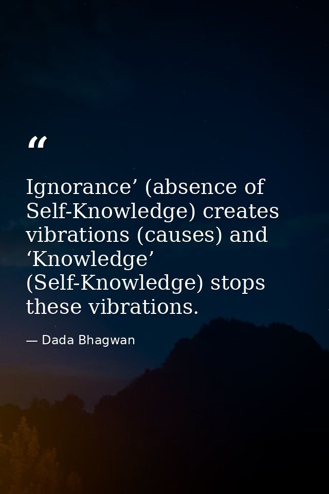 Ignorance’ (absence of Self-Knowledge) creates vibrations (causes) and ‘Knowledge’ (Self-Knowledge) stops these vibratio — Dada Bhagwan