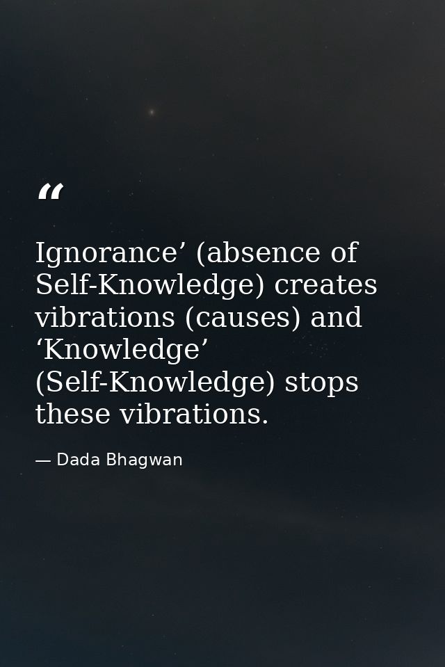 Ignorance’ (absence of Self-Knowledge) creates vibrations (causes) and ‘Knowledge’ (Self-Knowledge) stops these vibratio — Dada Bhagwan