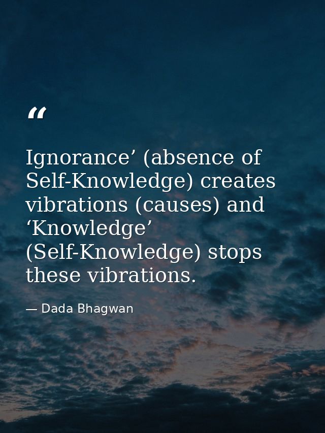 Ignorance’ (absence of Self-Knowledge) creates vibrations (causes) and ‘Knowledge’ (Self-Knowledge) stops these vibratio — Dada Bhagwan