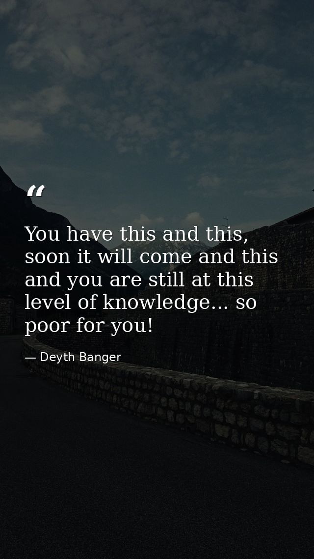 You have this and this, soon it will come and this and you are still at this level of knowledge... so poor for you! — Deyth Banger
