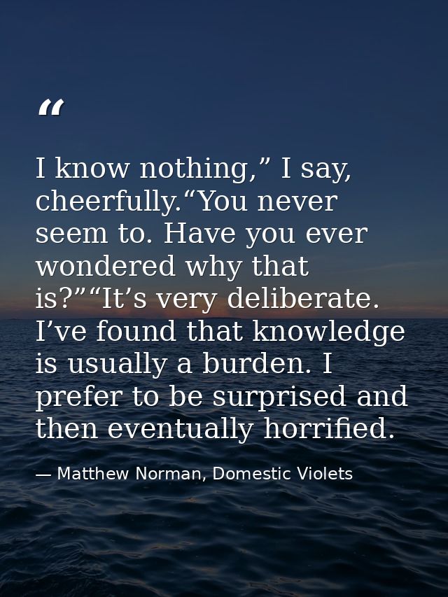 I know nothing,” I say, cheerfully.“You never seem to. Have you ever wondered why that is?”“It’s very deliberate. I’ve f — Matthew Norman, Domestic Violets