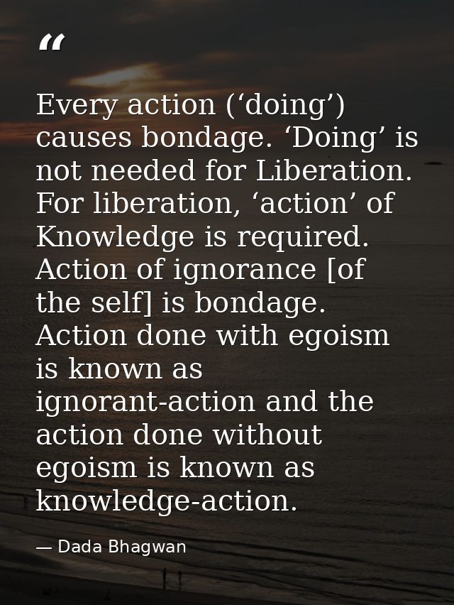 Every action (‘doing’) causes bondage. ‘Doing’ is not needed for Liberation. For liberation, ‘action’ of Knowledge is re — Dada Bhagwan
