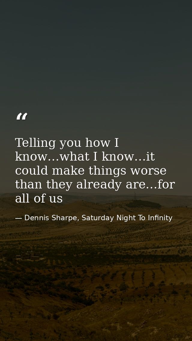 Telling you how I know…what I know…it could make things worse than they already are…for all of us — Dennis Sharpe, Saturday Night To Infinity