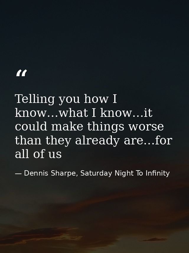 Telling you how I know…what I know…it could make things worse than they already are…for all of us — Dennis Sharpe, Saturday Night To Infinity