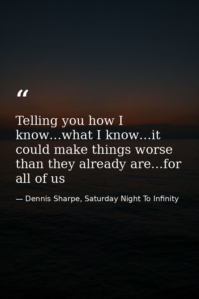 Telling you how I know…what I know…it could make things worse than they already are…for all of us — Dennis Sharpe, Saturday Night To Infinity