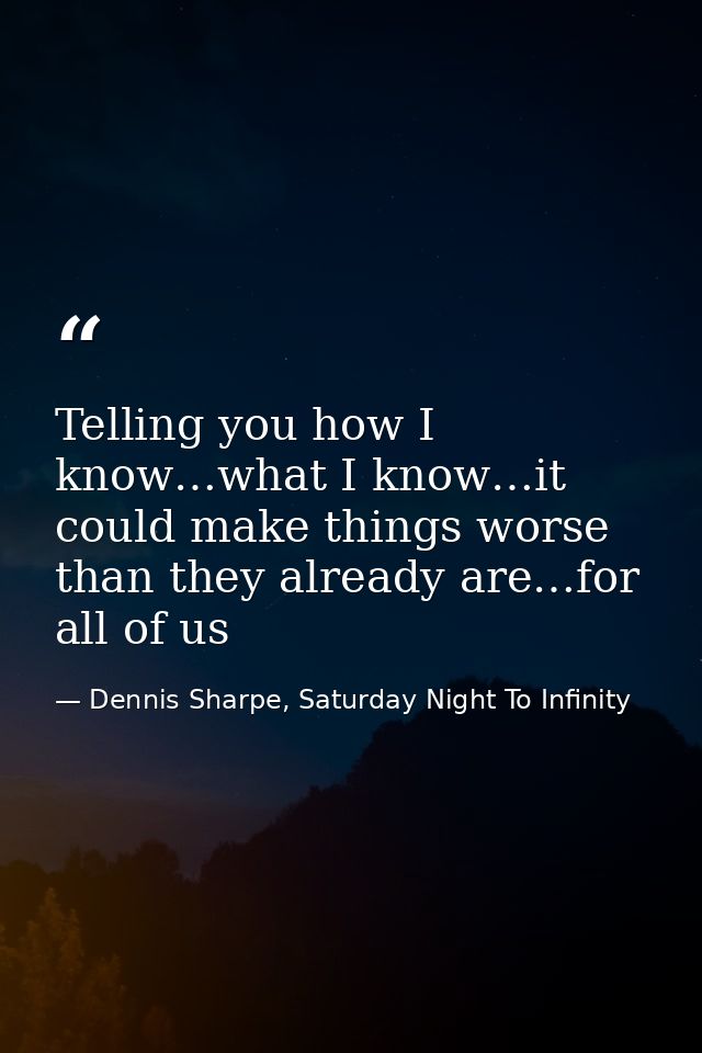 Telling you how I know…what I know…it could make things worse than they already are…for all of us — Dennis Sharpe, Saturday Night To Infinity