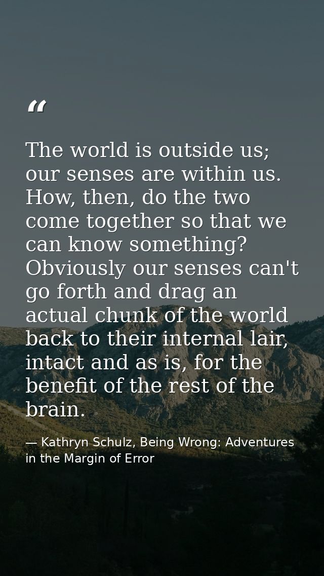 The world is outside us; our senses are within us. How, then, do the two come together so that we can know something? Ob — Kathryn Schulz, Being Wrong: Adventures in the Margin of Error