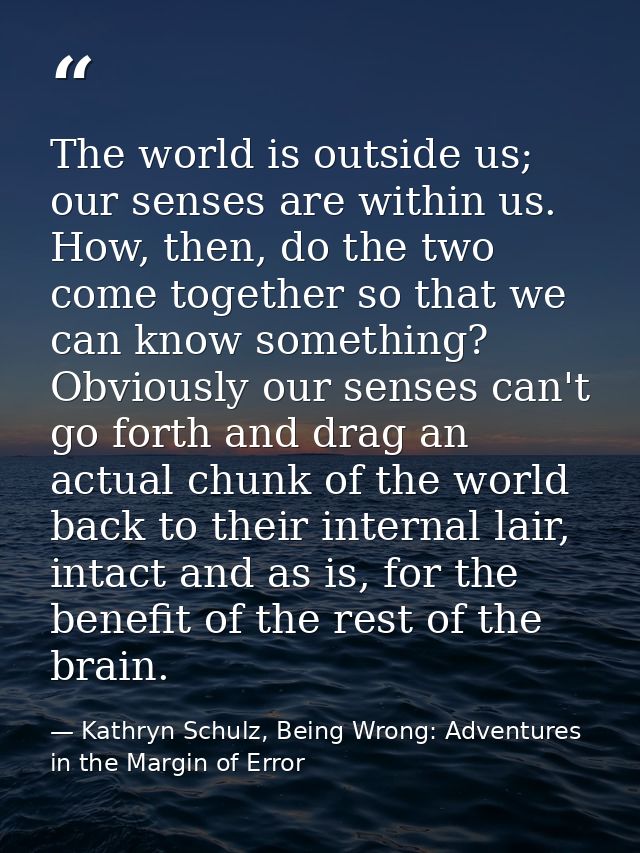The world is outside us; our senses are within us. How, then, do the two come together so that we can know something? Ob — Kathryn Schulz, Being Wrong: Adventures in the Margin of Error