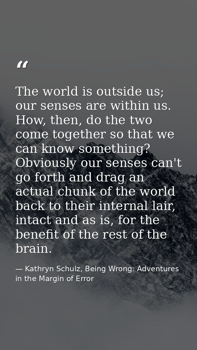 The world is outside us; our senses are within us. How, then, do the two come together so that we can know something? Ob — Kathryn Schulz, Being Wrong: Adventures in the Margin of Error