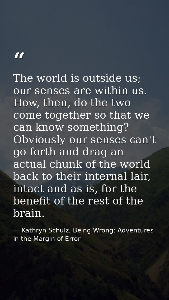 The world is outside us; our senses are within us. How, then, do the two come together so that we can know something? Ob — Kathryn Schulz, Being Wrong: Adventures in the Margin of Error
