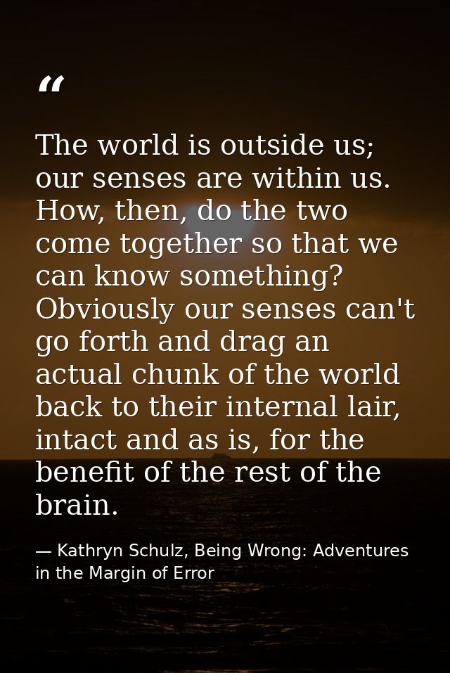 The world is outside us; our senses are within us. How, then, do the two come together so that we can know something? Ob — Kathryn Schulz, Being Wrong: Adventures in the Margin of Error