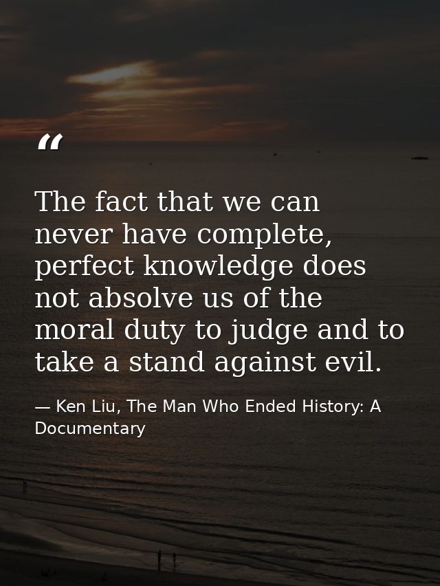 The fact that we can never have complete, perfect knowledge does not absolve us of the moral duty to judge and to take a — Ken Liu, The Man Who Ended History: A Documentary