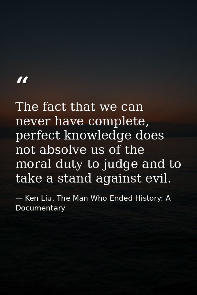 The fact that we can never have complete, perfect knowledge does not absolve us of the moral duty to judge and to take a — Ken Liu, The Man Who Ended History: A Documentary