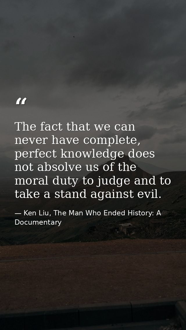 The fact that we can never have complete, perfect knowledge does not absolve us of the moral duty to judge and to take a — Ken Liu, The Man Who Ended History: A Documentary