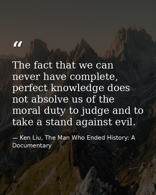 The fact that we can never have complete, perfect knowledge does not absolve us of the moral duty to judge and to take a — Ken Liu, The Man Who Ended History: A Documentary