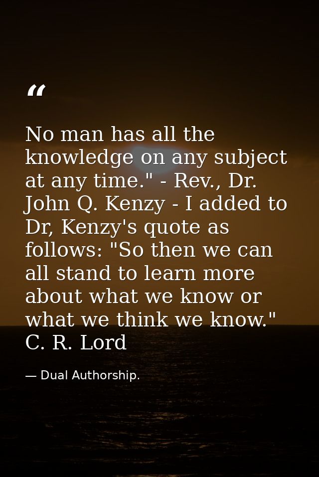 No man has all the knowledge on any subject at any time." - Rev., Dr. John Q. Kenzy - I added to Dr, Kenzy's quote as fo — Dual Authorship.