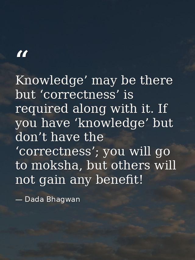 Knowledge’ may be there but ‘correctness’ is required along with it. If you have ‘knowledge’ but don’t have the ‘correct — Dada Bhagwan
