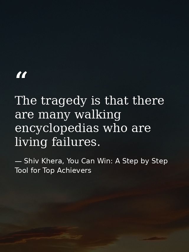 The tragedy is that there are many walking encyclopedias who are living failures. — Shiv Khera, You Can Win: A Step by Step Tool for Top Achievers