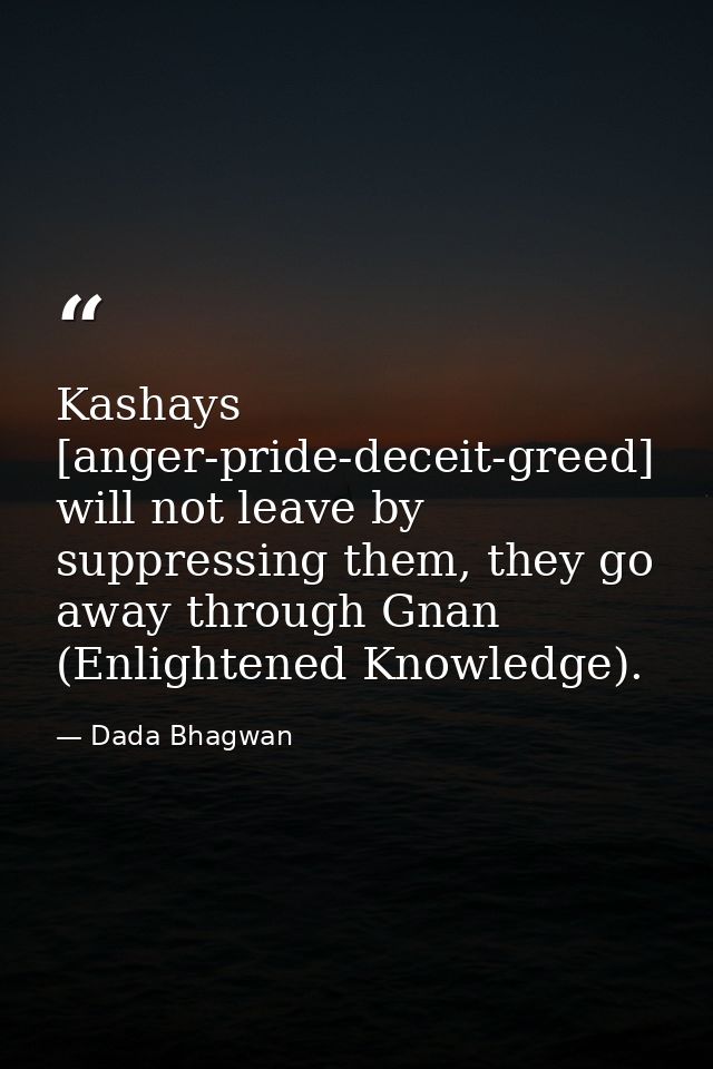 Kashays [anger-pride-deceit-greed] will not leave by suppressing them, they go away through Gnan (Enlightened Knowledge) — Dada Bhagwan