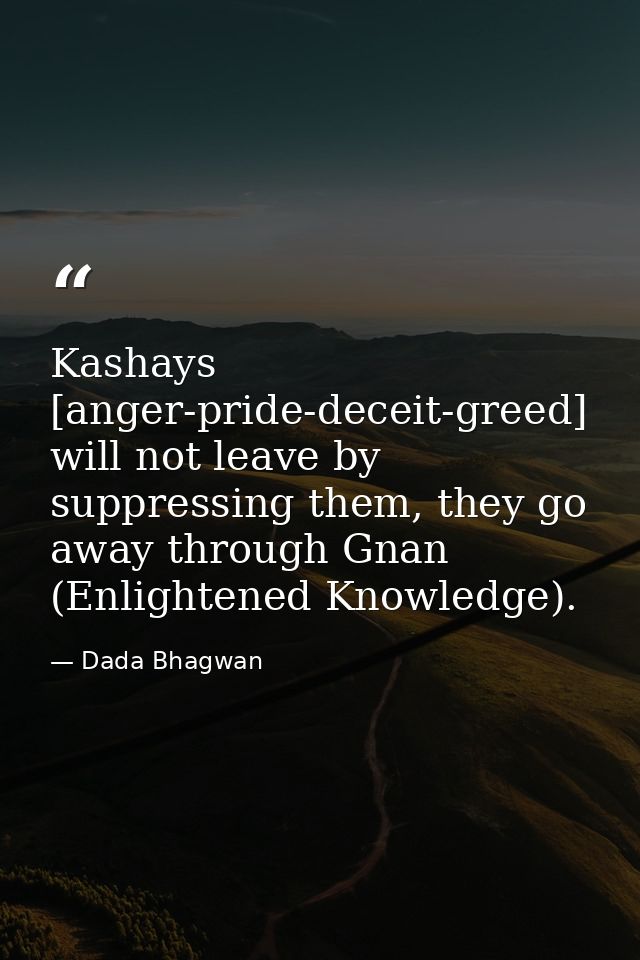 Kashays [anger-pride-deceit-greed] will not leave by suppressing them, they go away through Gnan (Enlightened Knowledge) — Dada Bhagwan