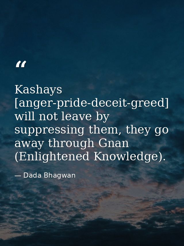 Kashays [anger-pride-deceit-greed] will not leave by suppressing them, they go away through Gnan (Enlightened Knowledge) — Dada Bhagwan