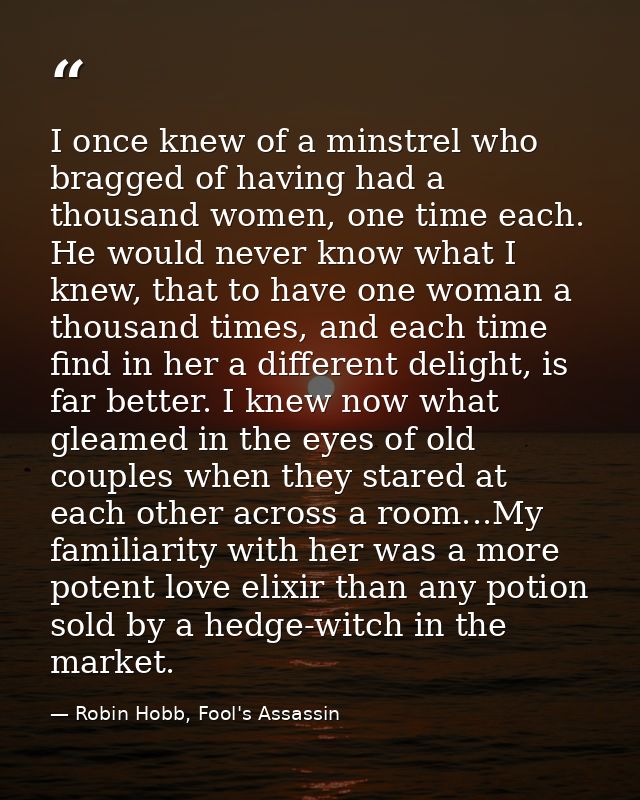I once knew of a minstrel who bragged of having had a thousand women, one time each. He would never know what I knew, th — Robin Hobb, Fool's Assassin