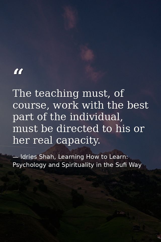 The teaching must, of course, work with the best part of the individual, must be directed to his or her real capacity. — Idries Shah, Learning How to Learn: Psychology and Spirituality in the Sufi Way