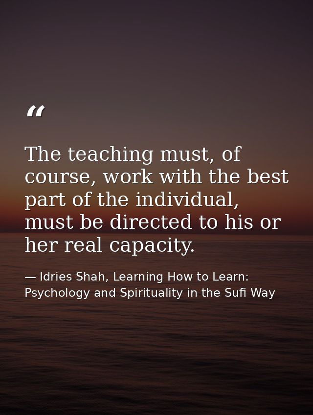 The teaching must, of course, work with the best part of the individual, must be directed to his or her real capacity. — Idries Shah, Learning How to Learn: Psychology and Spirituality in the Sufi Way